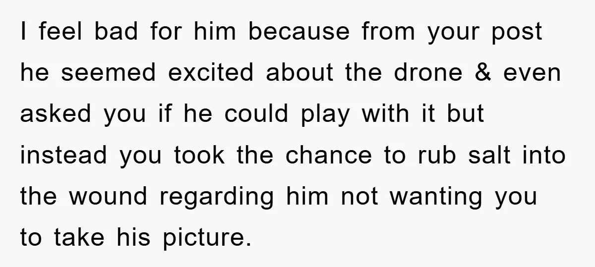 I feel bad for him because from your post he seemed excited about the drone & even asked you if he could play with it but instead you took the...