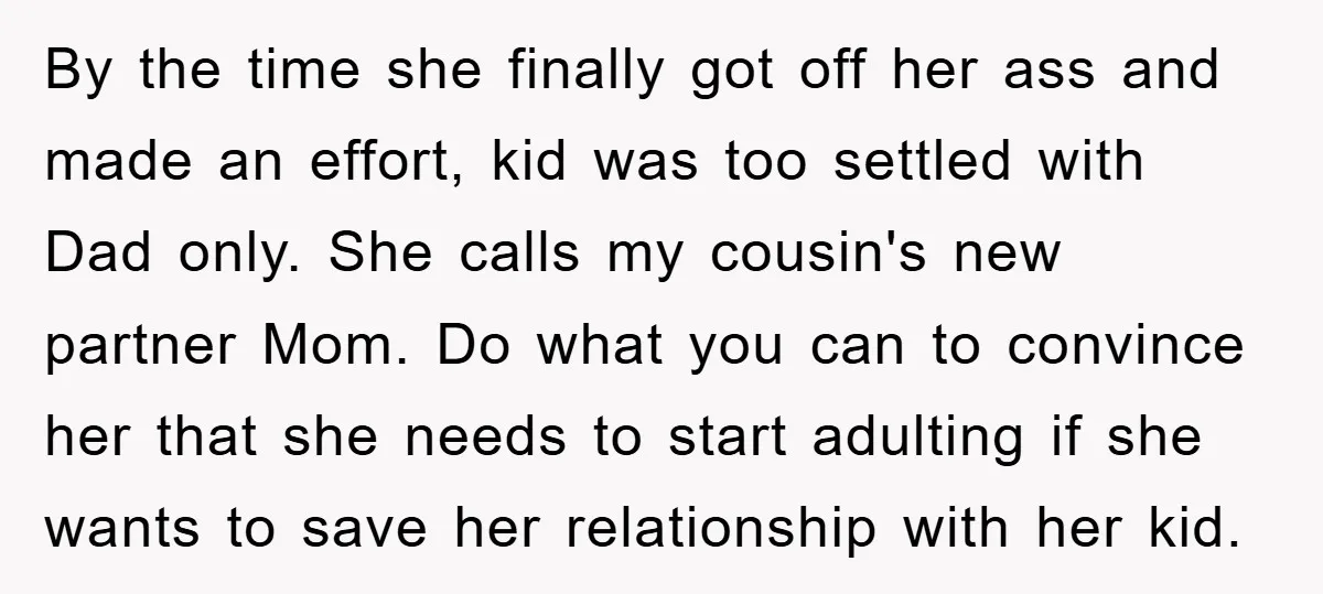 By the time she finally got off her ass and made an effort, kid was too settled with Dad only. She calls my cousin's new partner Mom. Do what you...
