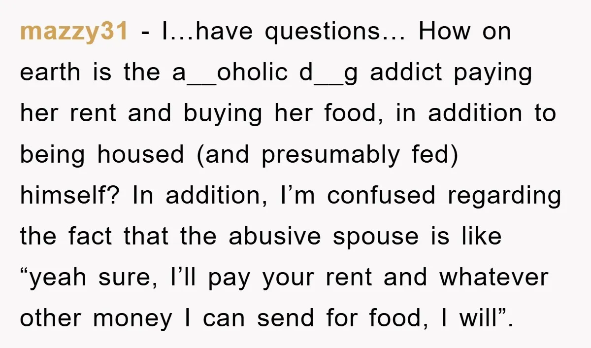 mazzy31 − I…have questions… How on earth is the a__oholic d__g addict paying her rent and buying her food, in addition to being housed (and presumably fed) himself? In addition,...