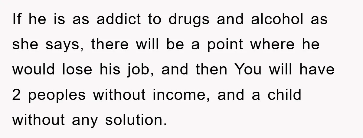 If he is as addict to drugs and alcohol as she says, there will be a point where he would lose his job, and then You will have 2 peoples...