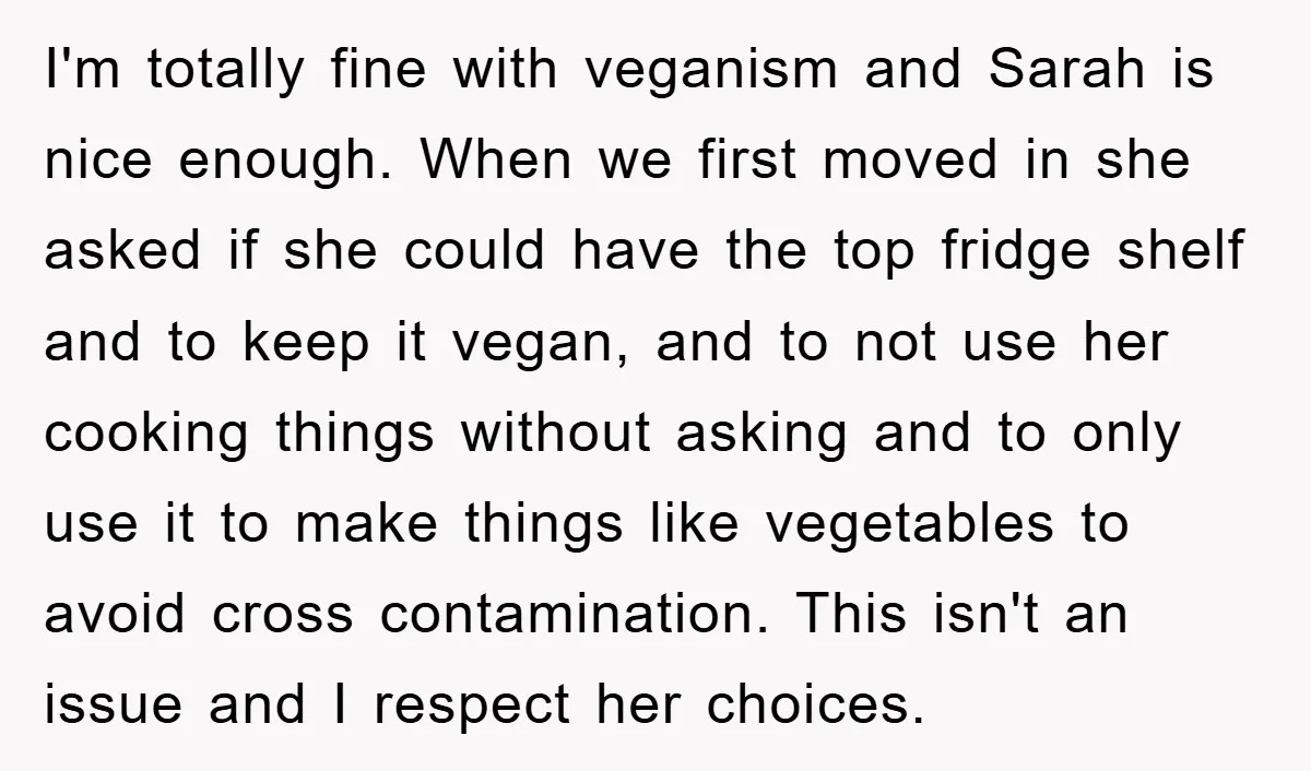 I'm totally fine with veganism and Sarah is nice enough. When we first moved in she asked if she could have the top fridge shelf and to keep it vegan,...
