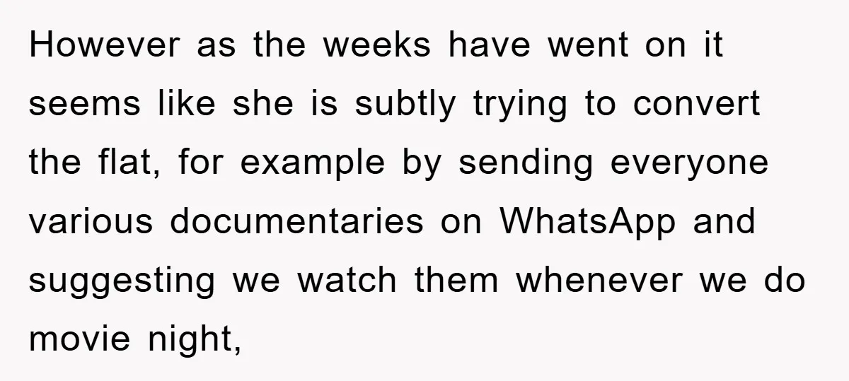 However as the weeks have went on it seems like she is subtly trying to convert the flat, for example by sending everyone various documentaries on WhatsApp and suggesting we...
