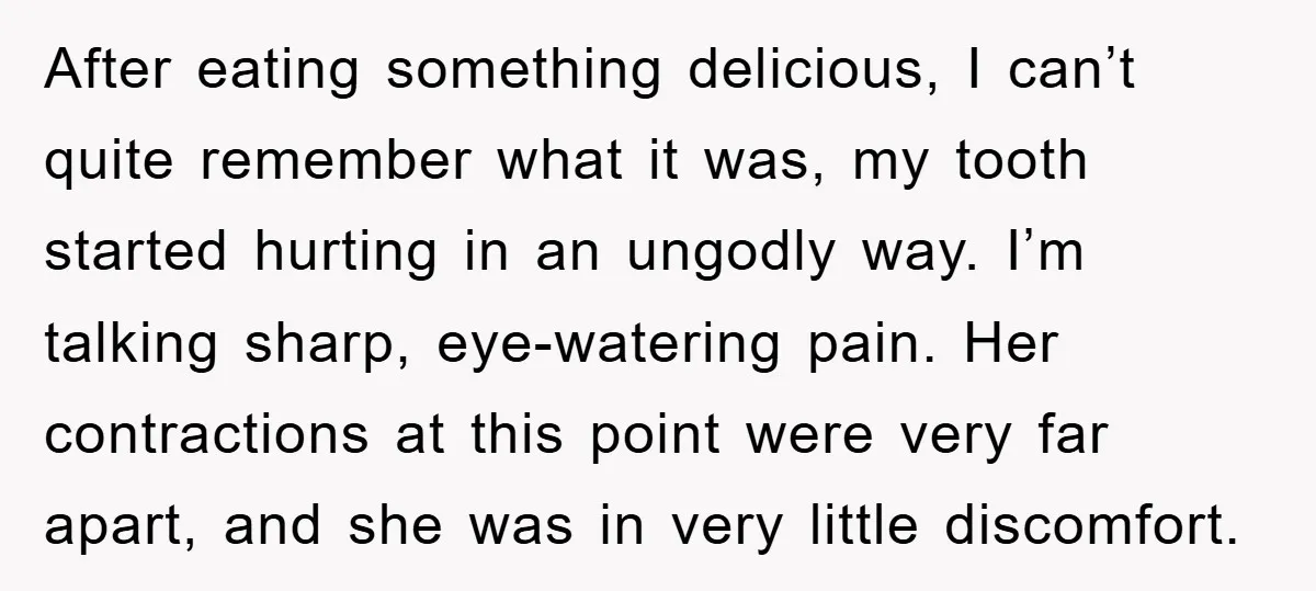 After eating something delicious, I can’t quite remember what it was, my tooth started hurting in an ungodly way. I’m talking sharp, eye-watering pain. Her contractions at this point were...