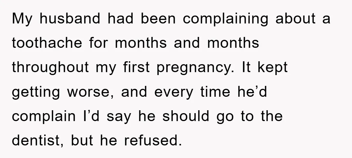 My husband had been complaining about a toothache for months and months throughout my first pregnancy. It kept getting worse, and every time he’d complain I’d say he should go...