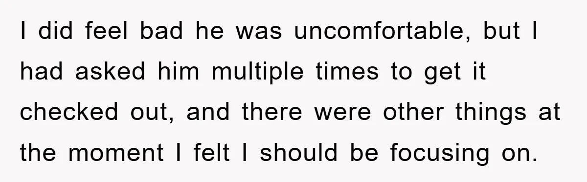 I did feel bad he was uncomfortable, but I had asked him multiple times to get it checked out, and there were other things at the moment I felt I...