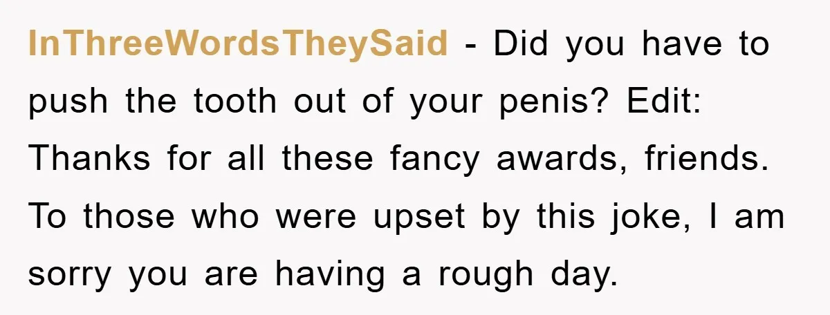 InThreeWordsTheySaid - Did you have to push the tooth out of your penis? Edit: Thanks for all these fancy awards, friends. To those who were upset by this joke, I...