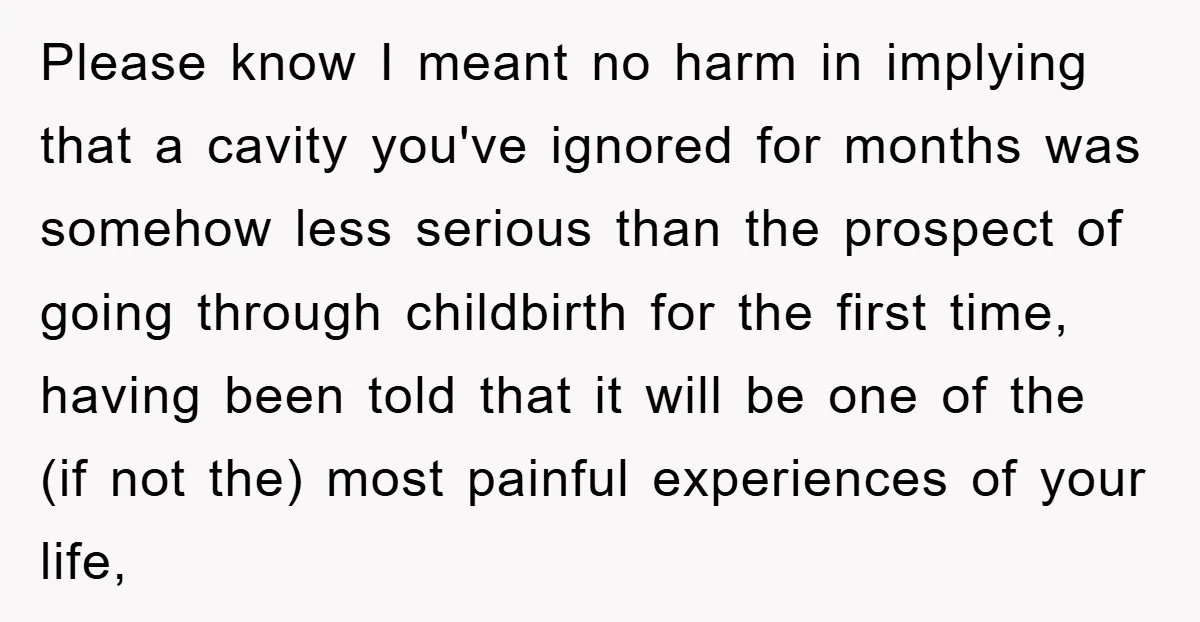 Please know I meant no harm in implying that a cavity you've ignored for months was somehow less serious than the prospect of going through childbirth for the first time,...