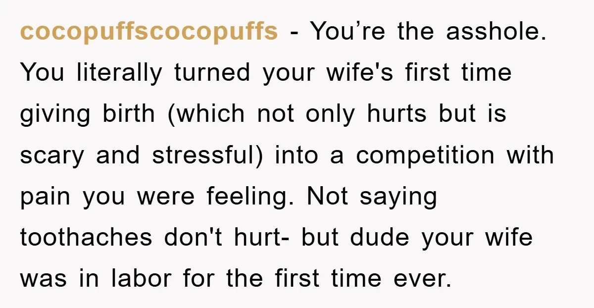 cocopuffscocopuffs - You’re the asshole. You literally turned your wife's first time giving birth (which not only hurts but is scary and stressful) into a competition with pain you were...