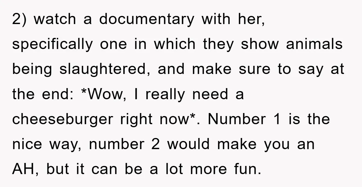 2) watch a documentary with her, specifically one in which they show animals being slaughtered, and make sure to say at the end: *Wow, I really need a cheeseburger right...
