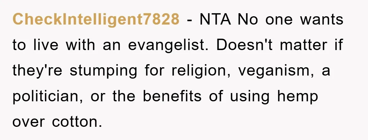 CheckIntelligent7828 − NTA No one wants to live with an evangelist. Doesn't matter if they're stumping for religion, veganism, a politician, or the benefits of using hemp over cotton.