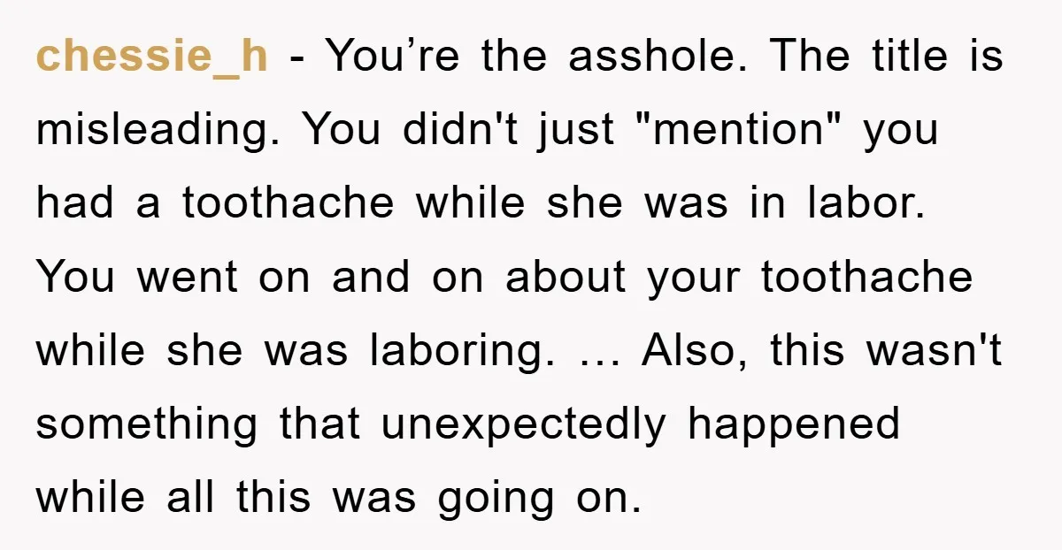 chessie_h - You’re the asshole. The title is misleading. You didn't just "mention" you had a toothache while she was in labor. You went on and on about your toothache...
