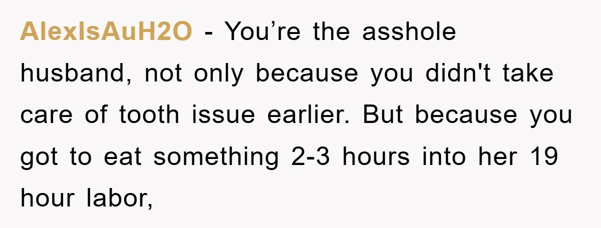 AlexIsAuH2O - You’re the asshole husband, not only because you didn't take care of tooth issue earlier. But because you got to eat something 2-3 hours into her 19 hour...