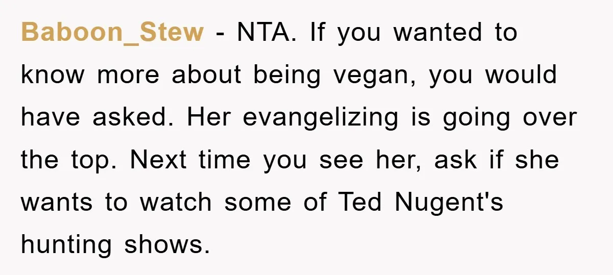 Baboon_Stew − NTA. If you wanted to know more about being vegan, you would have asked. Her evangelizing is going over the top. Next time you see her, ask if...