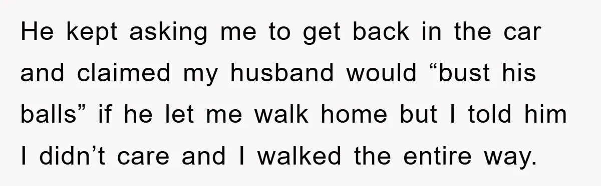 He kept asking me to get back in the car and claimed my husband would “bust his balls” if he let me walk home but I told him I didn’t...
