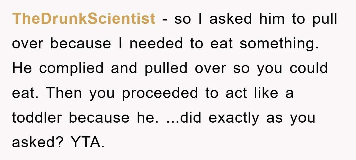 TheDrunkScientist − so I asked him to pull over because I needed to eat something. He complied and pulled over so you could eat. Then you proceeded to act like...