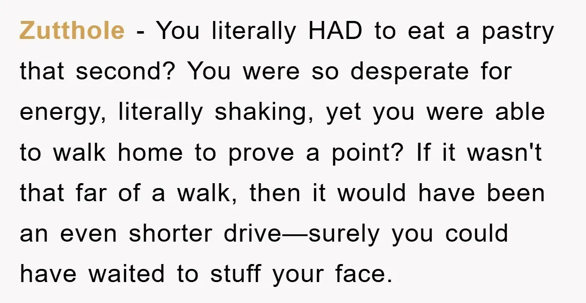 Zutthole − You literally HAD to eat a pastry that second? You were so desperate for energy, literally shaking, yet you were able to walk home to prove a point?...