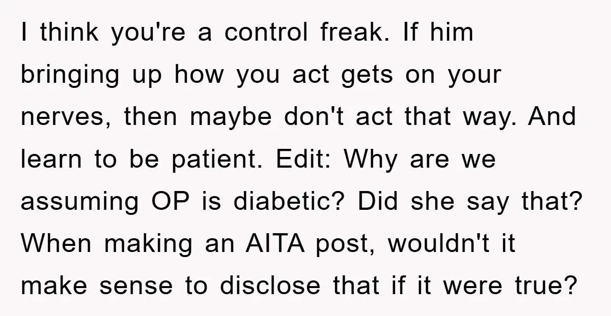 I think you're a control freak. If him bringing up how you act gets on your nerves, then maybe don't act that way. And learn to be patient. Edit: Why...