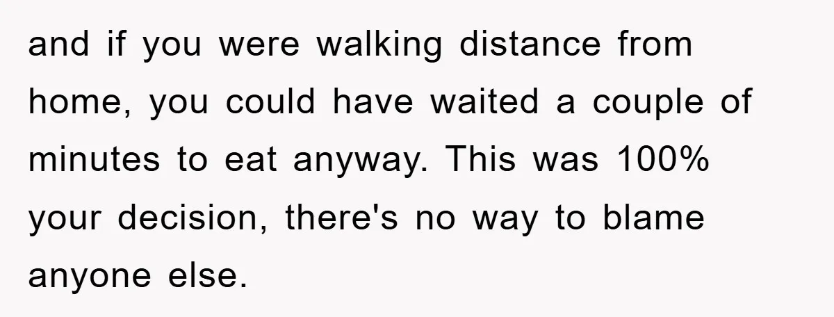 and if you were walking distance from home, you could have waited a couple of minutes to eat anyway. This was 100% your decision, there's no way to blame anyone...