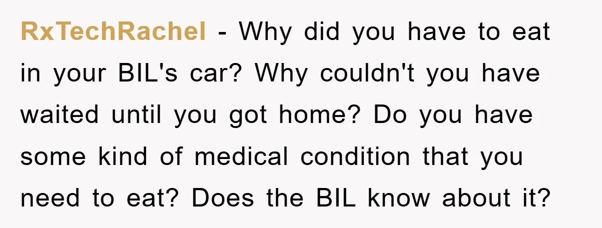 RxTechRachel − Why did you have to eat in your BIL's car? Why couldn't you have waited until you got home? Do you have some kind of medical condition that...