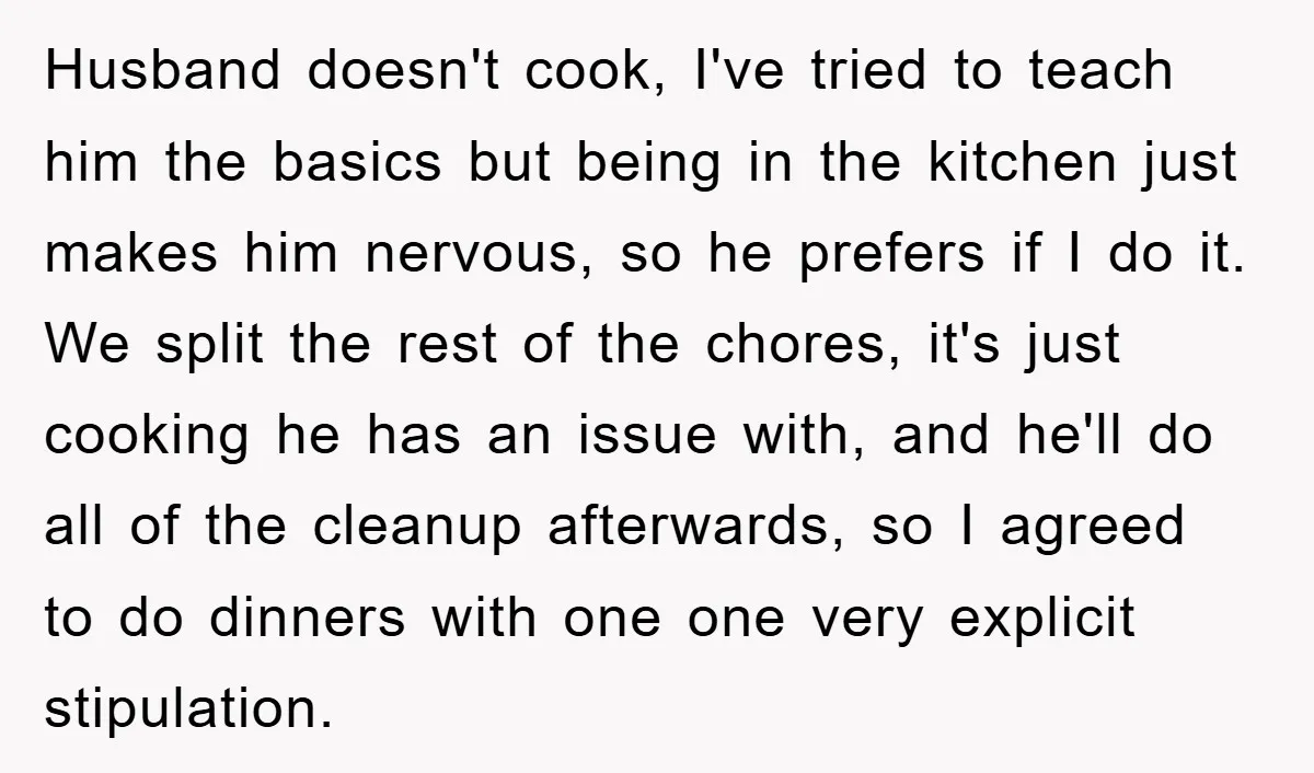 Husband doesn't cook, I've tried to teach him the basics but being in the kitchen just makes him nervous, so he prefers if I do it. We split the rest...