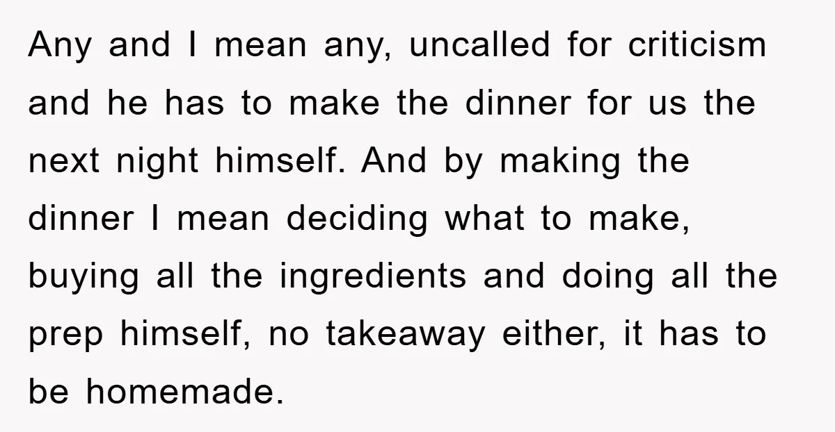 Any and I mean any, uncalled for criticism and he has to make the dinner for us the next night himself. And by making the dinner I mean deciding what...