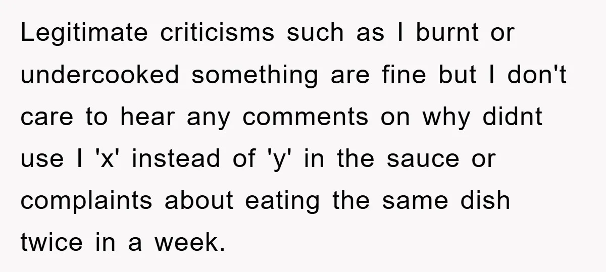 Legitimate criticisms such as I burnt or undercooked something are fine but I don't care to hear any comments on why didnt use I 'x' instead of 'y' in the...