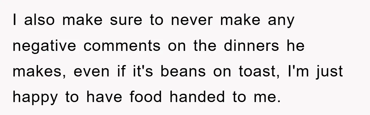 I also make sure to never make any negative comments on the dinners he makes, even if it's beans on toast, I'm just happy to have food handed to me.