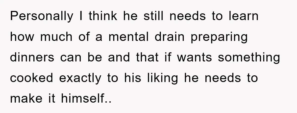 Personally I think he still needs to learn how much of a mental drain preparing dinners can be and that if wants something cooked exactly to his liking he needs...