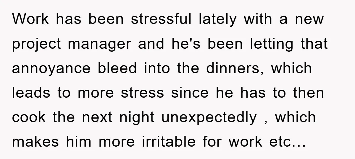 Work has been stressful lately with a new project manager and he's been letting that annoyance bleed into the dinners, which leads to more stress since he has to then...