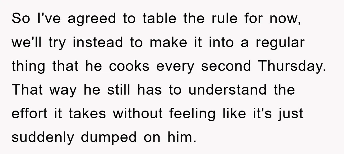 So I've agreed to table the rule for now, we'll try instead to make it into a regular thing that he cooks every second Thursday. That way he still has...