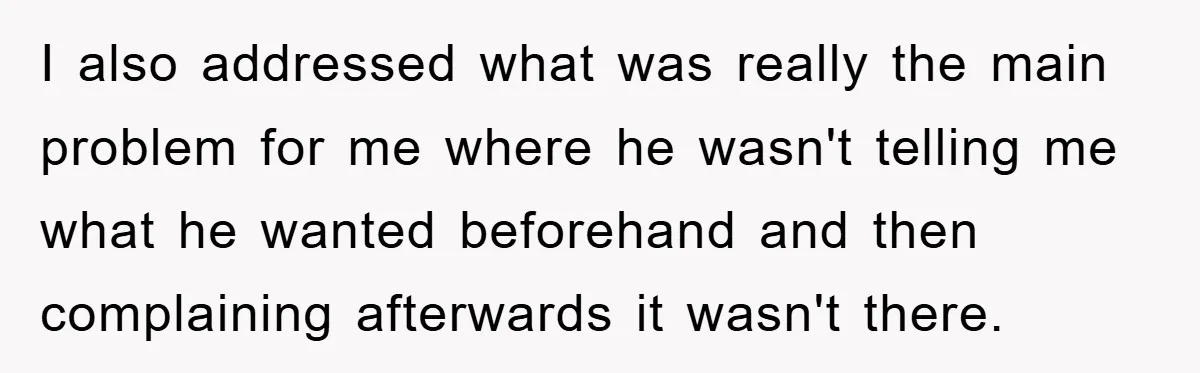I also addressed what was really the main problem for me where he wasn't telling me what he wanted beforehand and then complaining afterwards it wasn't there.