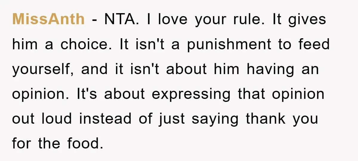 MissAnth − NTA. I love your rule. It gives him a choice. It isn't a punishment to feed yourself, and it isn't about him having an opinion. It's about expressing...