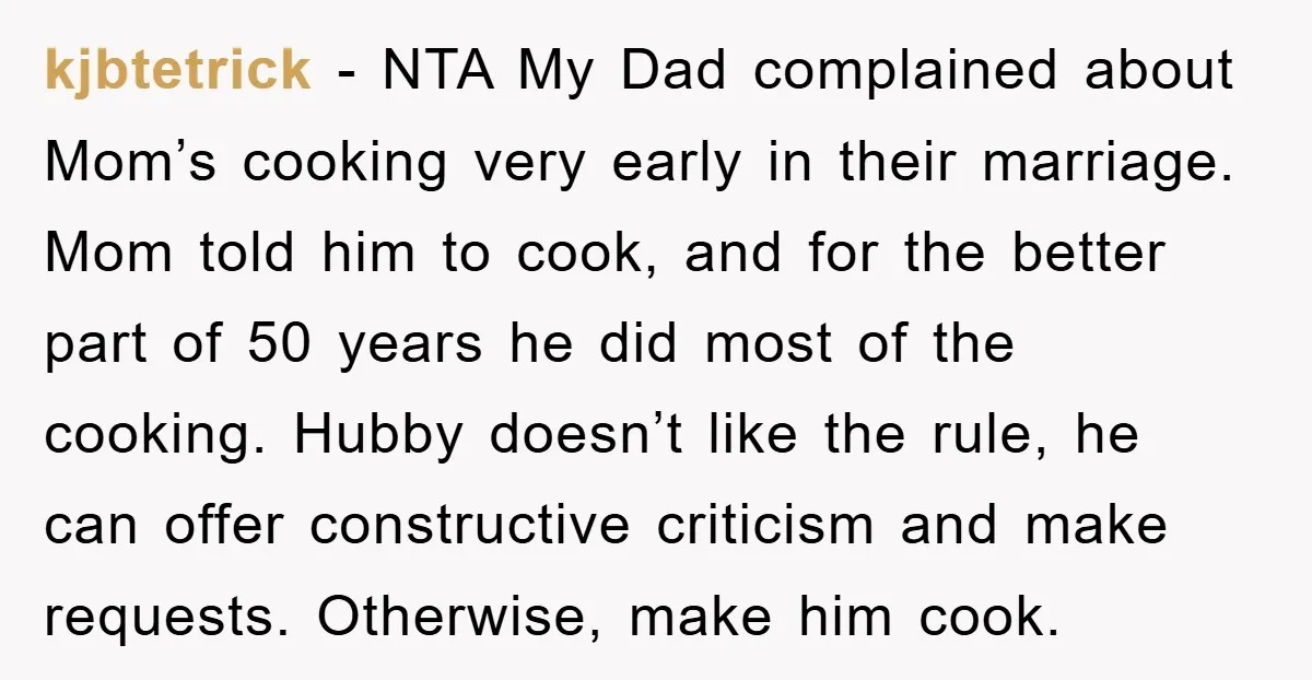 kjbtetrick − NTA My Dad complained about Mom’s cooking very early in their marriage. Mom told him to cook, and for the better part of 50 years he did most...