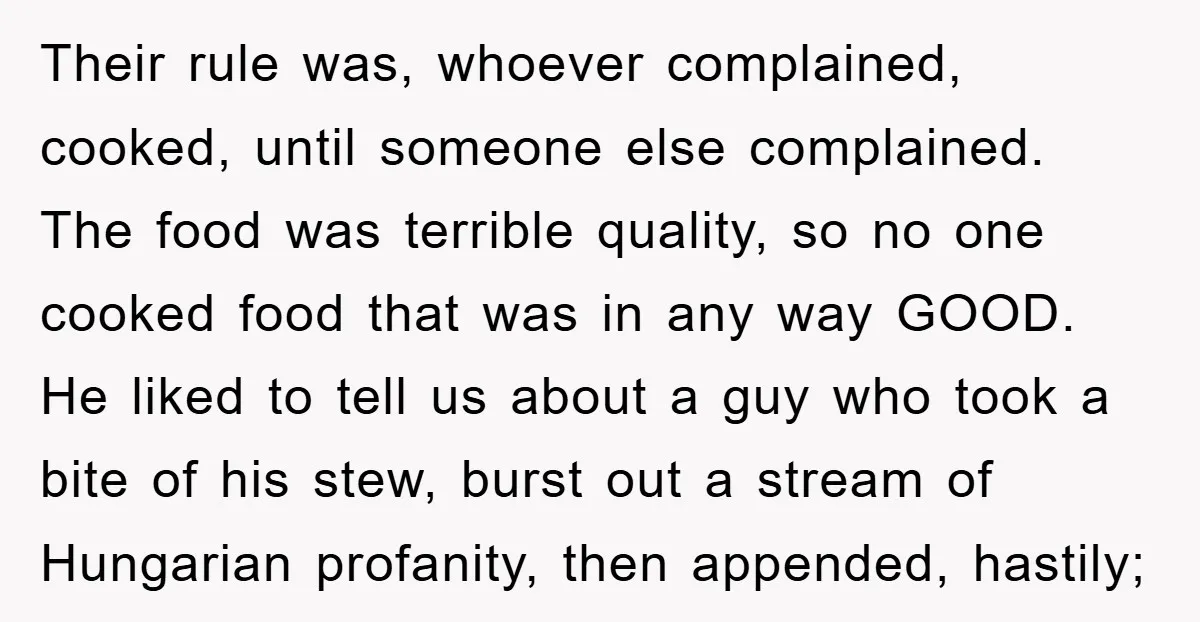 Their rule was, whoever complained, cooked, until someone else complained. The food was terrible quality, so no one cooked food that was in any way GOOD. He liked to tell...