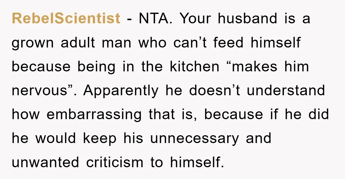 RebelScientist − NTA. Your husband is a grown adult man who can’t feed himself because being in the kitchen “makes him nervous”. Apparently he doesn’t understand how embarrassing that is,...