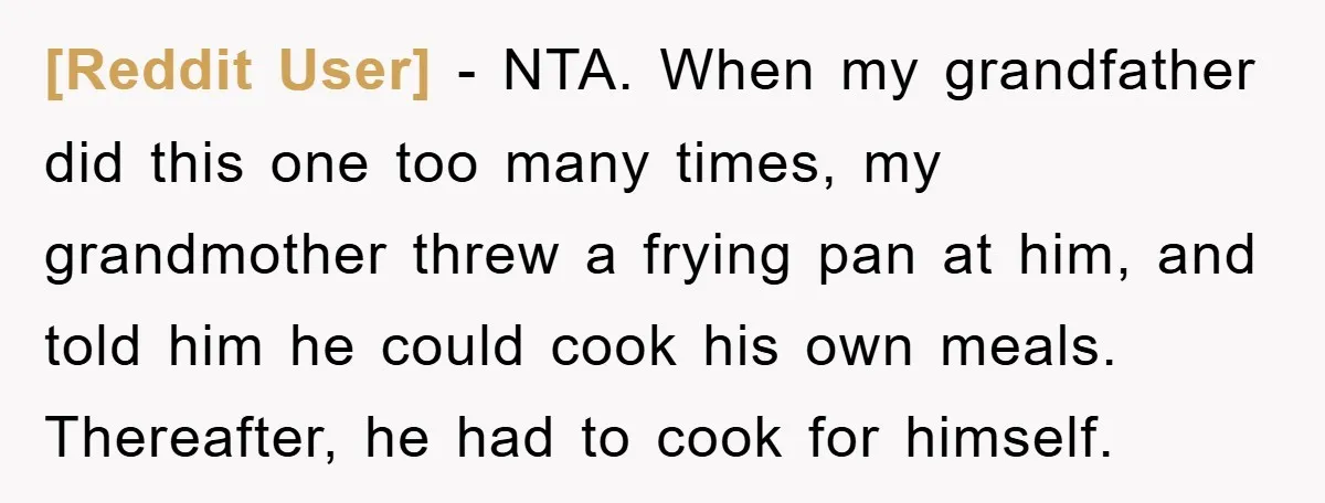 [Reddit User] − NTA. When my grandfather did this one too many times, my grandmother threw a frying pan at him, and told him he could cook his own meals....