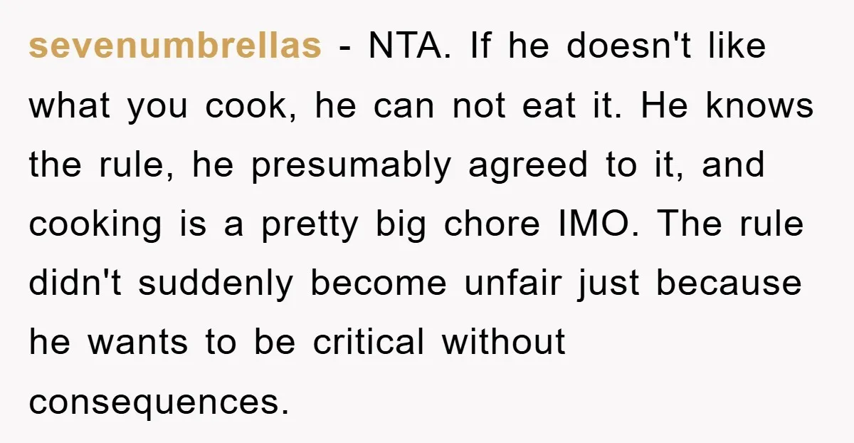 sevenumbrellas − NTA. If he doesn't like what you cook, he can not eat it. He knows the rule, he presumably agreed to it, and cooking is a pretty big...