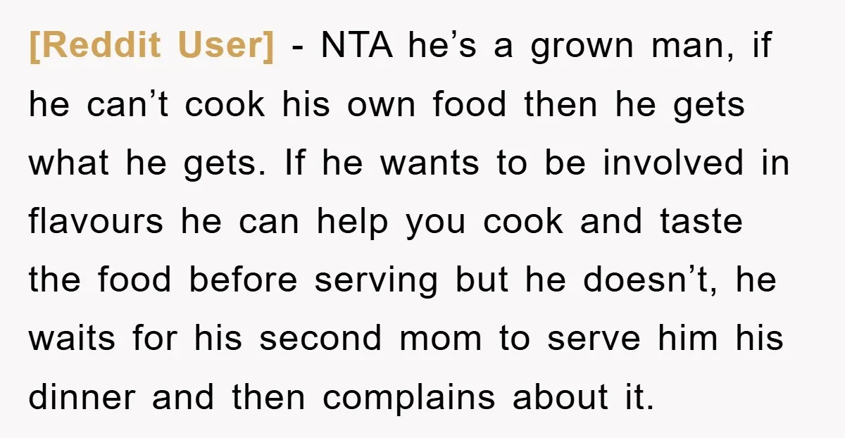[Reddit User] − NTA he’s a grown man, if he can’t cook his own food then he gets what he gets. If he wants to be involved in flavours he...