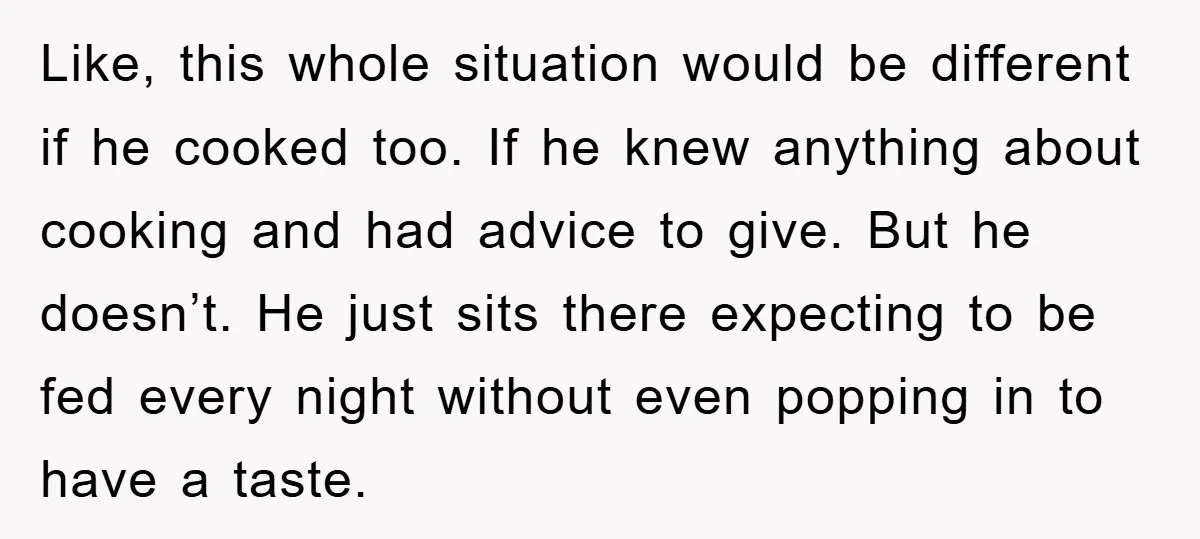 Like, this whole situation would be different if he cooked too. If he knew anything about cooking and had advice to give. But he doesn’t. He just sits there expecting...