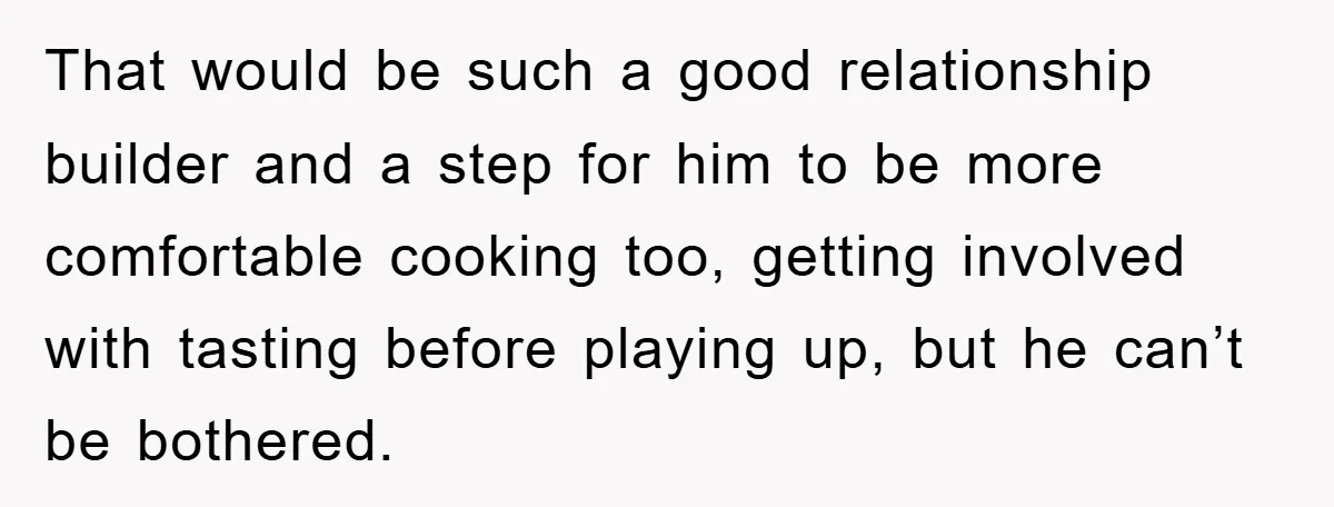 That would be such a good relationship builder and a step for him to be more comfortable cooking too, getting involved with tasting before playing up, but he can’t be...