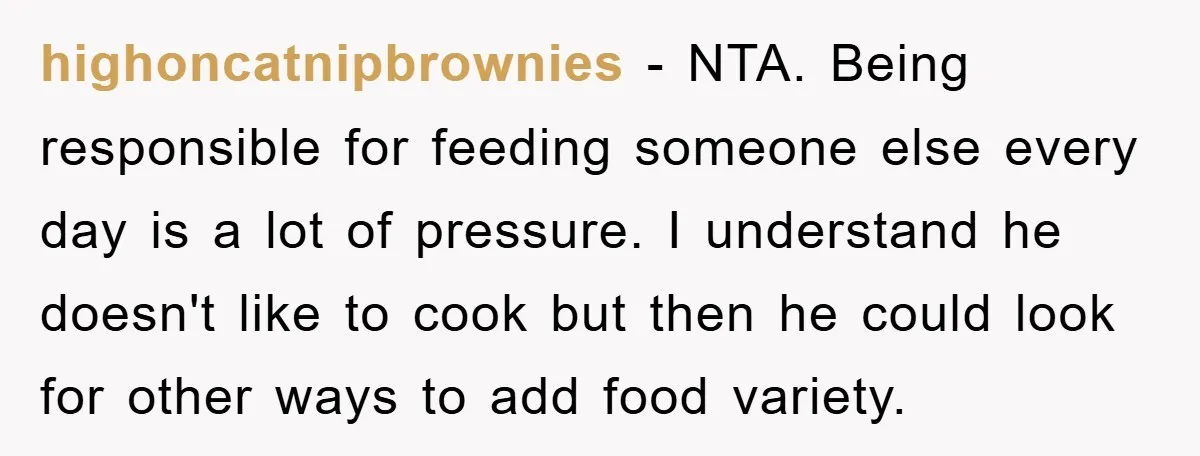 highoncatnipbrownies − NTA. Being responsible for feeding someone else every day is a lot of pressure. I understand he doesn't like to cook but then he could look for other...