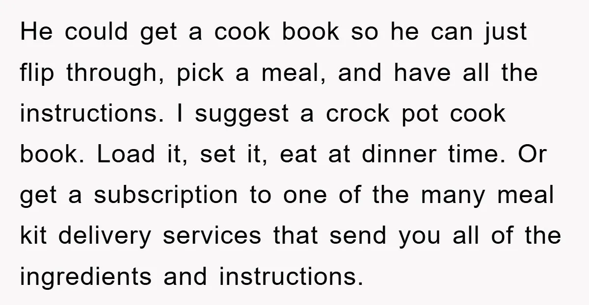 He could get a cook book so he can just flip through, pick a meal, and have all the instructions. I suggest a crock pot cook book. Load it, set...