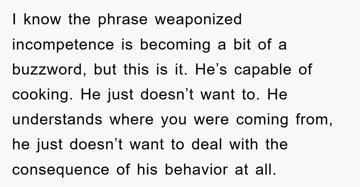 I know the phrase weaponized incompetence is becoming a bit of a buzzword, but this is it. He’s capable of cooking. He just doesn’t want to. He understands where you...