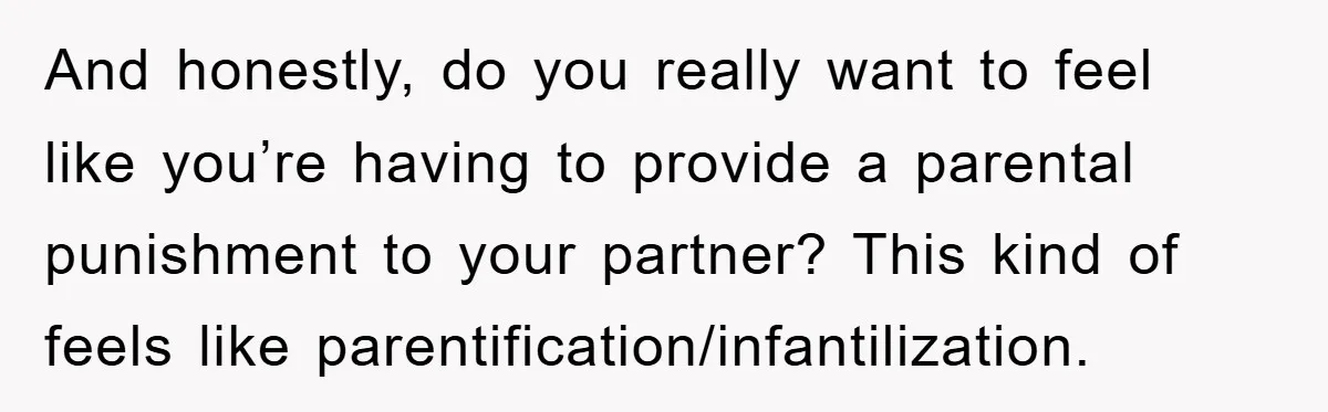 And honestly, do you really want to feel like you’re having to provide a parental punishment to your partner? This kind of feels like parentification/infantilization.