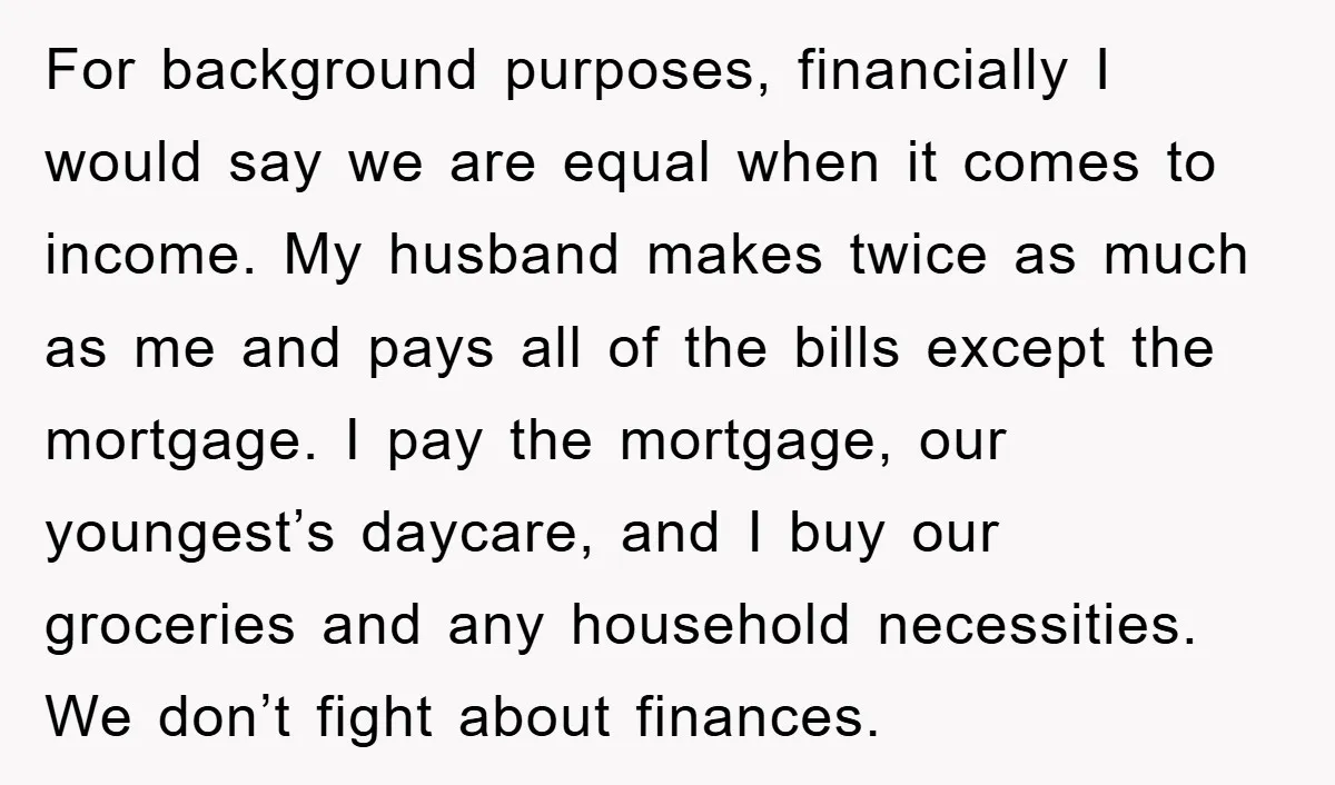 For background purposes, financially I would say we are equal when it comes to income. My husband makes twice as much as me and pays all of the bills except...