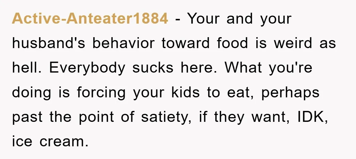 Active-Anteater1884 - Your and your husband's behavior toward food is weird as hell. Everybody sucks here. What you're doing is forcing your kids to eat, perhaps past the point of...