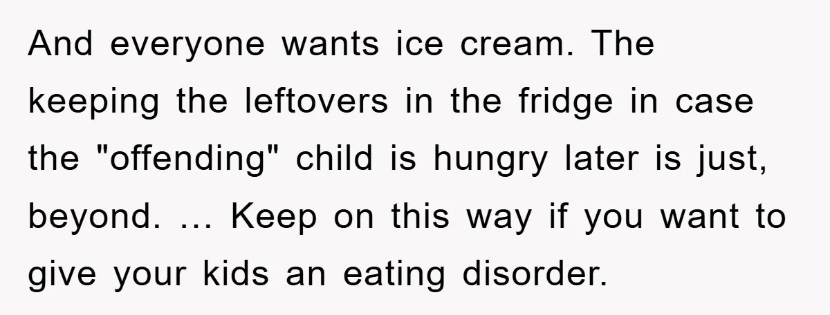 And everyone wants ice cream. The keeping the leftovers in the fridge in case the "offending" child is hungry later is just, beyond. … Keep on this way if you...