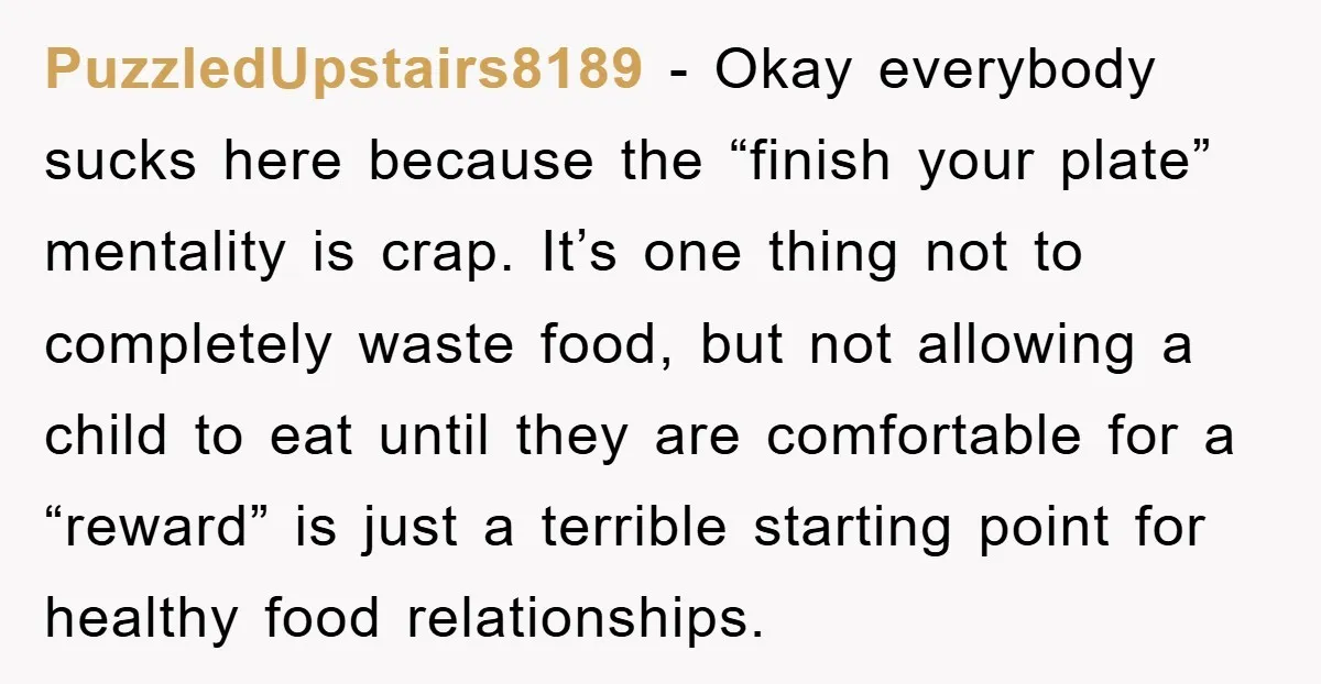 PuzzledUpstairs8189 - Okay everybody sucks here because the “finish your plate” mentality is crap. It’s one thing not to completely waste food, but not allowing a child to eat until...