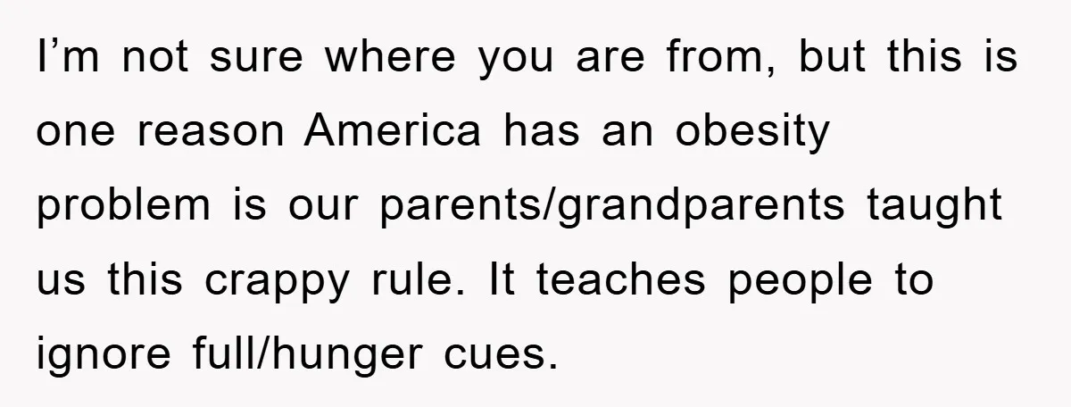 I’m not sure where you are from, but this is one reason America has an obesity problem is our parents/grandparents taught us this crappy rule. It teaches people to ignore...