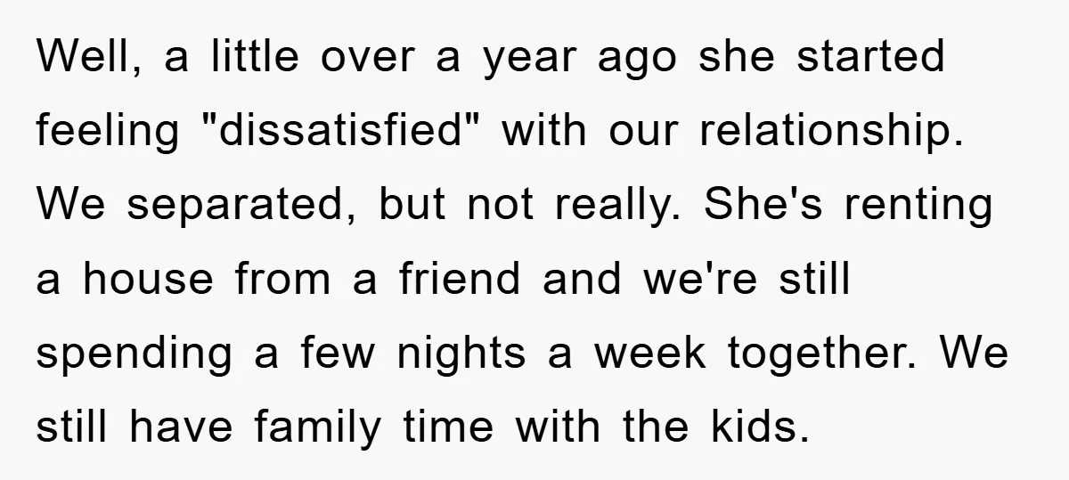Well, a little over a year ago she started feeling "dissatisfied" with our relationship. We separated, but not really. She's renting a house from a friend and we're still spending...